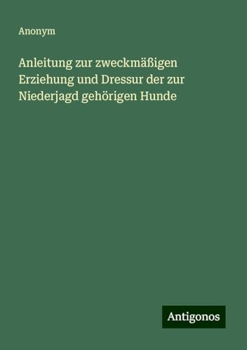 Anleitung zur zweckmäßigen Erziehung und Dressur der zur Niederjagd gehörigen Hunde Anleitung zur zweckmäßigen Erziehung und Dressur der zur Niederjagd gehörigen Hunde von Antigonos Verlag