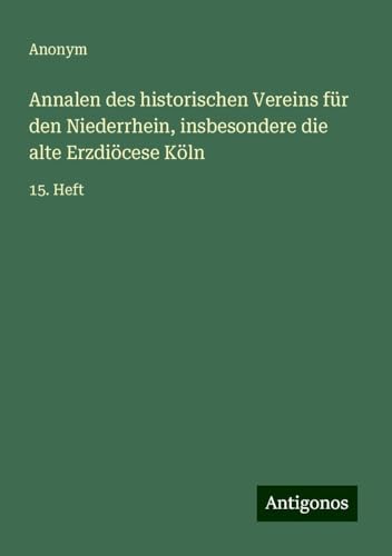 Annalen des historischen Vereins für den Niederrhein, insbesondere die alte Erzdiöcese Köln: 15. Heft Annalen des historischen Vereins für den Niederrhein, insbesondere die alte Erzdiöcese Köln: 15. Heft von Antigonos Verlag