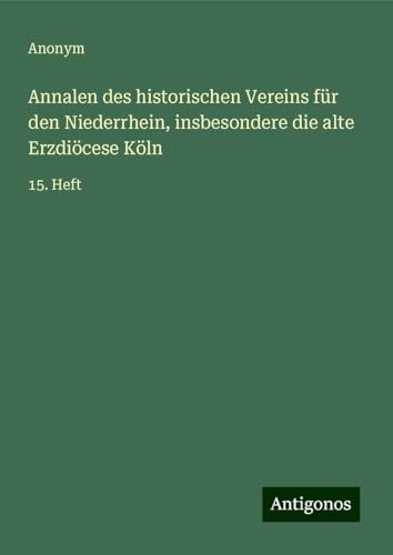 Annalen des historischen Vereins für den Niederrhein, insbesondere die alte Erzdiöcese Köln: 15. Heft Annalen des historischen Vereins für den Niederrhein, insbesondere die alte Erzdiöcese Köln: 15. Heft von Antigonos Verlag