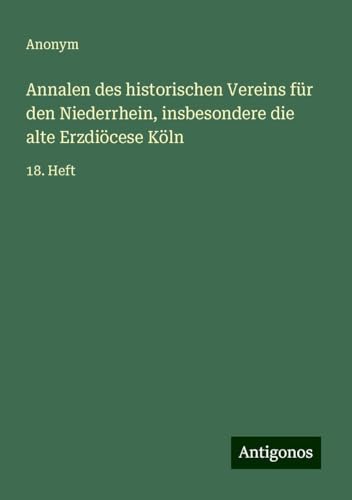Annalen des historischen Vereins für den Niederrhein, insbesondere die alte Erzdiöcese Köln: 18. Heft Annalen des historischen Vereins für den Niederrhein, insbesondere die alte Erzdiöcese Köln: 18. Heft von Antigonos Verlag