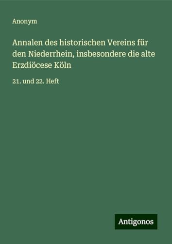 Annalen des historischen Vereins für den Niederrhein, insbesondere die alte Erzdiöcese Köln: 21. und 22. Heft Annalen des historischen Vereins für den Niederrhein, insbesondere die alte Erzdiöcese Köln: 21. und 22. Heft von Antigonos Verlag