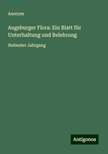 Augsburger Flora: Ein Blatt für Unterhaltung und Belehrung: Siebenter Jahrgang Augsburger Flora: Ein Blatt für Unterhaltung und Belehrung: Siebenter Jahrgang von Antigonos Verlag
