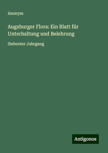 Augsburger Flora: Ein Blatt für Unterhaltung und Belehrung: Siebenter Jahrgang Augsburger Flora: Ein Blatt für Unterhaltung und Belehrung: Siebenter Jahrgang von Antigonos Verlag