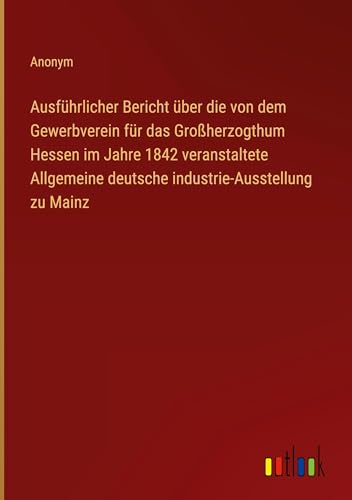 Ausführlicher Bericht über die von dem Gewerbverein für das Großherzogthum Hessen im Jahre 1842 veranstaltete Allgemeine deutsche industrie-Ausstellung zu Mainz von Outlook Verlag