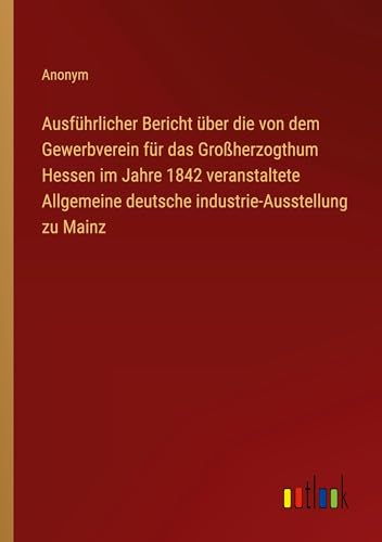 Ausführlicher Bericht über die von dem Gewerbverein für das Großherzogthum Hessen im Jahre 1842 veranstaltete Allgemeine deutsche industrie-Ausstellung zu Mainz von Outlook Verlag