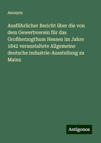 Ausführlicher Bericht über die von dem Gewerbverein für das Großherzogthum Hessen im Jahre 1842 veranstaltete Allgemeine deutsche industrie-Ausstellung zu Mainz Ausführlicher Bericht über die von dem Gewerbverein für das Großherzogthum Hessen im Jahre 1842 veranstaltete Allgemeine deutsche industrie-Ausstellung zu Mainz von Antigonos Verlag