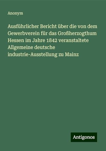 Ausführlicher Bericht über die von dem Gewerbverein für das Großherzogthum Hessen im Jahre 1842 veranstaltete Allgemeine deutsche industrie-Ausstellung zu Mainz Ausführlicher Bericht über die von dem Gewerbverein für das Großherzogthum Hessen im Jahre 1842 veranstaltete Allgemeine deutsche industrie-Ausstellung zu Mainz von Antigonos Verlag
