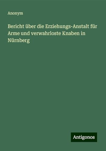 Bericht über die Erziehungs-Anstalt für Arme und verwahrloste Knaben in Nürnberg Bericht über die Erziehungs-Anstalt für Arme und verwahrloste Knaben in Nürnberg von Antigonos Verlag