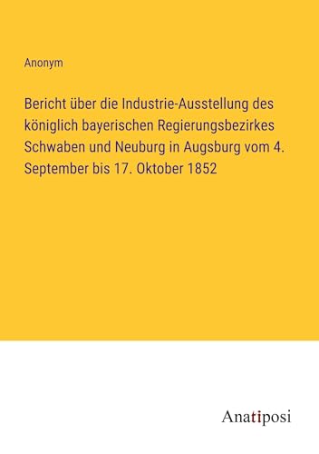 Bericht über die Industrie-Ausstellung des königlich bayerischen Regierungsbezirkes Schwaben und Neuburg in Augsburg vom 4. September bis 17. Oktober 1852 von Anatiposi Verlag