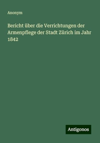 Bericht über die Verrichtungen der Armenpflege der Stadt Zürich im Jahr 1842 Bericht über die Verrichtungen der Armenpflege der Stadt Zürich im Jahr 1842 von Antigonos Verlag