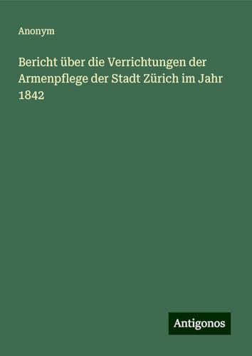 Bericht über die Verrichtungen der Armenpflege der Stadt Zürich im Jahr 1842 Bericht über die Verrichtungen der Armenpflege der Stadt Zürich im Jahr 1842 von Antigonos Verlag