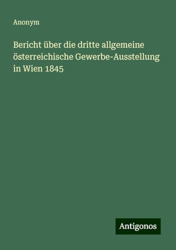 Bericht über die dritte allgemeine österreichische Gewerbe-Ausstellung in Wien 1845 Bericht über die dritte allgemeine österreichische Gewerbe-Ausstellung in Wien 1845 von Antigonos Verlag