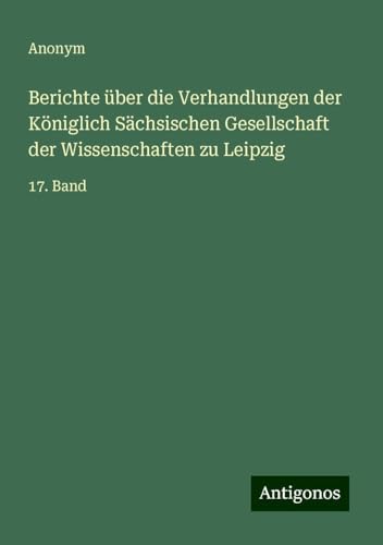Berichte über die Verhandlungen der Königlich Sächsischen Gesellschaft der Wissenschaften zu Leipzig: 17. Band Berichte über die Verhandlungen der Königlich Sächsischen Gesellschaft der Wissenschaften zu Leipzig: 17. Band von Antigonos Verlag