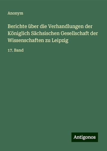 Berichte über die Verhandlungen der Königlich Sächsischen Gesellschaft der Wissenschaften zu Leipzig: 17. Band Berichte über die Verhandlungen der Königlich Sächsischen Gesellschaft der Wissenschaften zu Leipzig: 17. Band von Antigonos Verlag