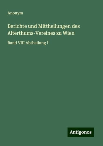 Berichte und Mittheilungen des Alterthums-Vereines zu Wien: Band VIII Abtheilung I Berichte und Mittheilungen des Alterthums-Vereines zu Wien: Band VIII Abtheilung I von Antigonos Verlag