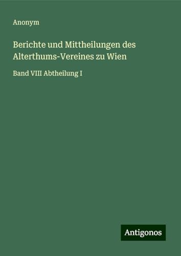 Berichte und Mittheilungen des Alterthums-Vereines zu Wien: Band VIII Abtheilung I Berichte und Mittheilungen des Alterthums-Vereines zu Wien: Band VIII Abtheilung I von Antigonos Verlag