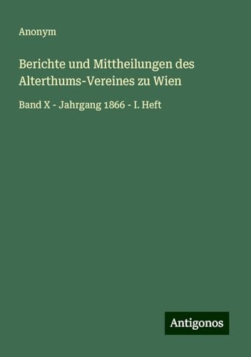 Berichte und Mittheilungen des Alterthums-Vereines zu Wien: Band X - Jahrgang 1866 - I. Heft Berichte und Mittheilungen des Alterthums-Vereines zu Wien: Band X - Jahrgang 1866 - I. Heft von Antigonos Verlag