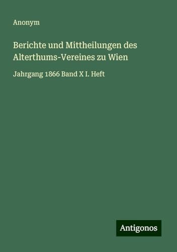 Berichte und Mittheilungen des Alterthums-Vereines zu Wien: Jahrgang 1866 Band X I. Heft Berichte und Mittheilungen des Alterthums-Vereines zu Wien: Jahrgang 1866 Band X I. Heft von Antigonos Verlag