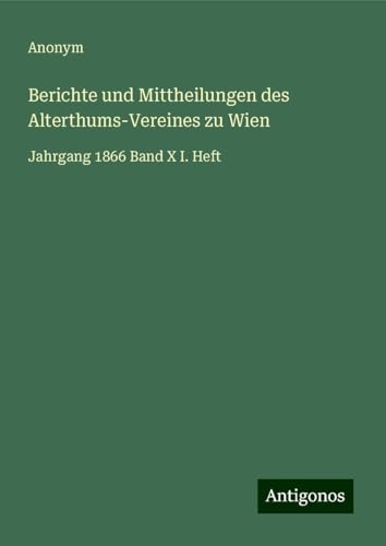 Berichte und Mittheilungen des Alterthums-Vereines zu Wien: Jahrgang 1866 Band X I. Heft Berichte und Mittheilungen des Alterthums-Vereines zu Wien: Jahrgang 1866 Band X I. Heft von Antigonos Verlag