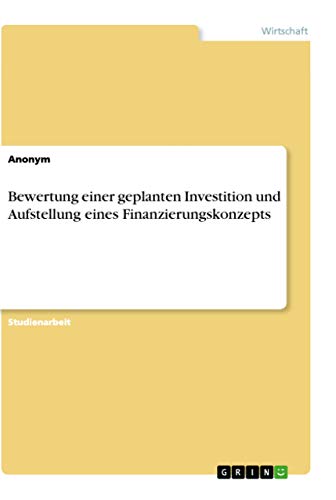 Bewertung einer geplanten Investition und Aufstellung eines Finanzierungskonzepts Bewertung einer geplanten Investition und Aufstellung eines Finanzierungskonzepts von Grin Verlag