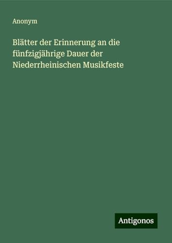 Blätter der Erinnerung an die fünfzigjährige Dauer der Niederrheinischen Musikfeste Blätter der Erinnerung an die fünfzigjährige Dauer der Niederrheinischen Musikfeste von Antigonos Verlag