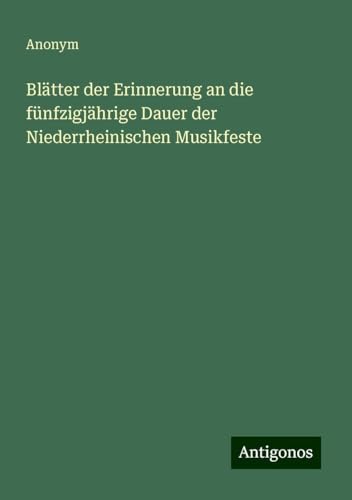 Blätter der Erinnerung an die fünfzigjährige Dauer der Niederrheinischen Musikfeste Blätter der Erinnerung an die fünfzigjährige Dauer der Niederrheinischen Musikfeste von Antigonos Verlag