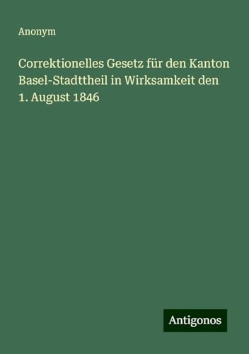 Correktionelles Gesetz für den Kanton Basel-Stadttheil in Wirksamkeit den 1. August 1846 Correktionelles Gesetz für den Kanton Basel-Stadttheil in Wirksamkeit den 1. August 1846 von Antigonos Verlag
