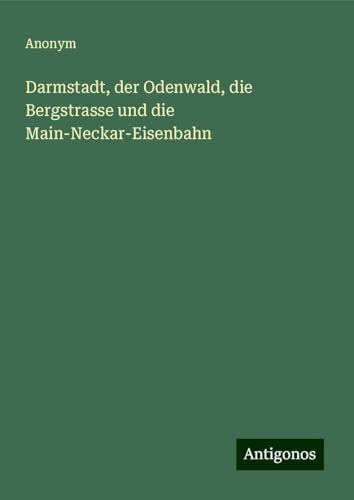 Darmstadt, der Odenwald, die Bergstrasse und die Main-Neckar-Eisenbahn Darmstadt, der Odenwald, die Bergstrasse und die Main-Neckar-Eisenbahn von Antigonos Verlag