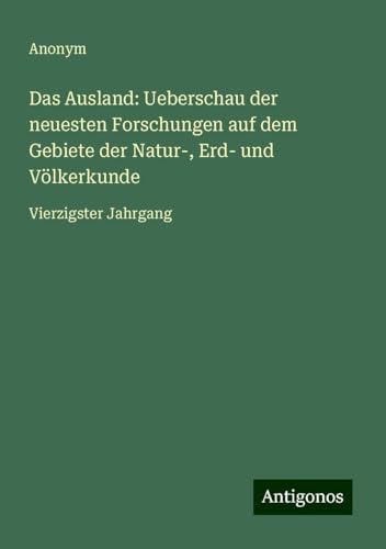 Das Ausland: Ueberschau der neuesten Forschungen auf dem Gebiete der Natur-, Erd- und Völkerkunde: Vierzigster Jahrgang Das Ausland: Ueberschau der neuesten Forschungen auf dem Gebiete der Natur-, Erd- und Völkerkunde: Vierzigster Jahrgang von Antigonos Verlag
