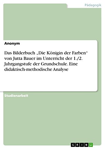 Das Bilderbuch ¿Die Königin der Farben¿ von Jutta Bauer im Unterricht der 1./2. Jahrgangstufe der Grundschule. Eine didaktisch-methodische Analyse Das Bilderbuch ¿Die Königin der Farben¿ von Jutta Bauer im Unterricht der 1./2. Jahrgangstufe der Grundschule. Eine didaktisch-methodische Analyse