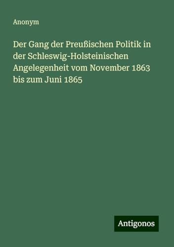 Der Gang der Preußischen Politik in der Schleswig-Holsteinischen Angelegenheit vom November 1863 bis zum Juni 1865 Der Gang der Preußischen Politik in der Schleswig-Holsteinischen Angelegenheit vom November 1863 bis zum Juni 1865 von Antigonos Verlag