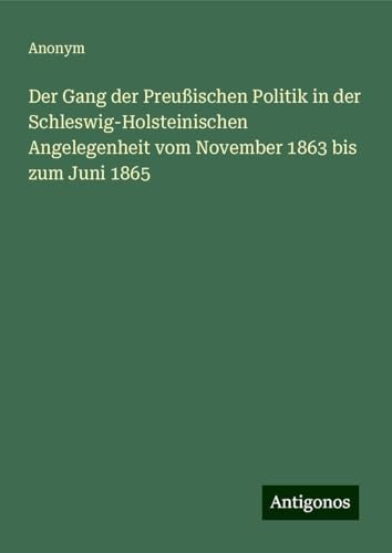 Der Gang der Preußischen Politik in der Schleswig-Holsteinischen Angelegenheit vom November 1863 bis zum Juni 1865 Der Gang der Preußischen Politik in der Schleswig-Holsteinischen Angelegenheit vom November 1863 bis zum Juni 1865 von Antigonos Verlag