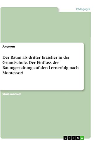Der Raum als dritter Erzieher in der Grundschule. Der Einfluss der Raumgestaltung auf den Lernerfolg nach Montessori Der Raum als dritter Erzieher in der Grundschule. Der Einfluss der Raumgestaltung auf den Lernerfolg nach Montessori
