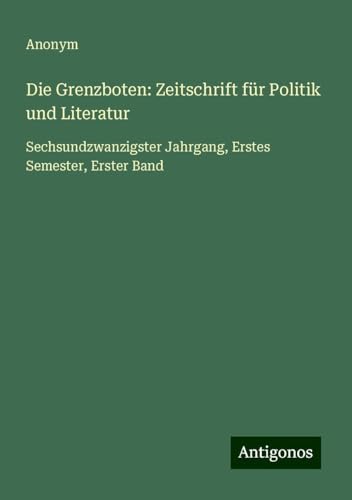 Die Grenzboten: Zeitschrift für Politik und Literatur: Sechsundzwanzigster Jahrgang, Erstes Semester, Erster Band Die Grenzboten: Zeitschrift für Politik und Literatur: Sechsundzwanzigster Jahrgang, Erstes Semester, Erster Band von Antigonos Verlag