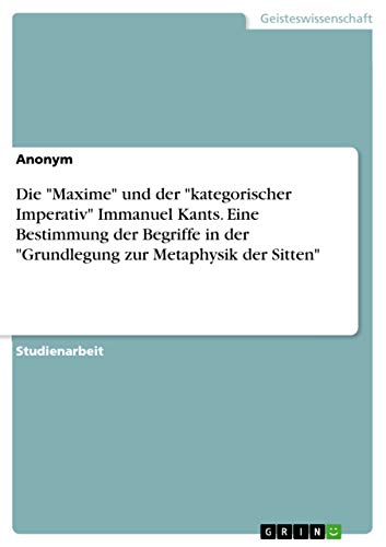 Die "Maxime" und der "kategorischer Imperativ" Immanuel Kants. Eine Bestimmung der Begriffe in der "Grundlegung zur Metaphysik der Sitten" Die "Maxime" und der "kategorischer Imperativ" Immanuel Kants. Eine Bestimmung der Begriffe in der "Grundlegung zur Metaphysik der Sitten" von Grin Verlag