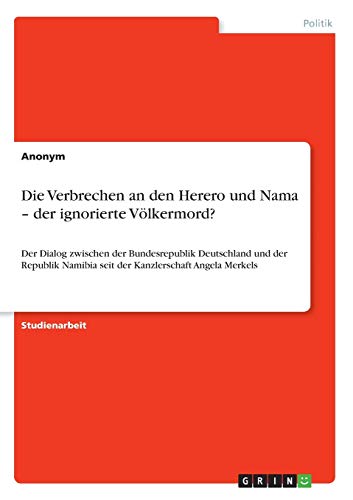 Die Verbrechen an den Herero und Nama - der ignorierte Völkermord?: Der Dialog zwischen der Bundesrepublik Deutschland und der Republik Namibia seit der Kanzlerschaft Angela Merkels Die Verbrechen an den Herero und Nama - der ignorierte Völkermord?: Der Dialog zwischen der Bundesrepublik Deutschland und der Republik Namibia seit der Kanzlerschaft Angela Merkels