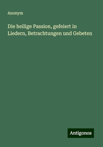 Die heilige Passion, gefeiert in Liedern, Betrachtungen und Gebeten Die heilige Passion, gefeiert in Liedern, Betrachtungen und Gebeten von Antigonos Verlag