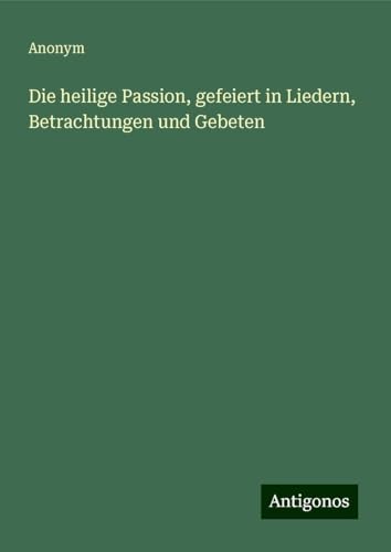 Die heilige Passion, gefeiert in Liedern, Betrachtungen und Gebeten Die heilige Passion, gefeiert in Liedern, Betrachtungen und Gebeten von Antigonos Verlag