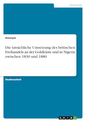 Die tatsächliche Umsetzung des britischen Freihandels an der Goldküste und in Nigeria zwischen 1830 und 1880 Die tatsächliche Umsetzung des britischen Freihandels an der Goldküste und in Nigeria zwischen 1830 und 1880 von GRIN Verlag