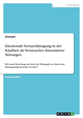 Emotionale Vernachlässigung in der Kindheit als Verursacher dissoziativer Störungen: Wie kann Beziehung aus Sicht der Pädagogik zu Frauen mit Bindungsangst gestaltet werden? Emotionale Vernachlässigung in der Kindheit als Verursacher dissoziativer Störungen: Wie kann Beziehung aus Sicht der Pädagogik zu Frauen mit Bindungsangst gestaltet werden?