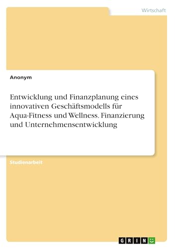 Entwicklung und Finanzplanung eines innovativen Geschäftsmodells für Aqua-Fitness und Wellness. Finanzierung und Unternehmensentwicklung Entwicklung und Finanzplanung eines innovativen Geschäftsmodells für Aqua-Fitness und Wellness. Finanzierung und Unternehmensentwicklung von GRIN Verlag