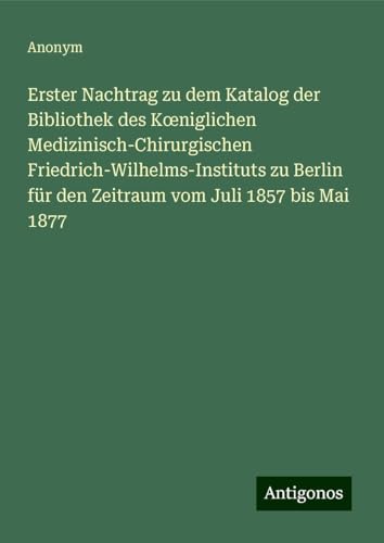 Erster Nachtrag zu dem Katalog der Bibliothek des K¿niglichen Medizinisch-Chirurgischen Friedrich-Wilhelms-Instituts zu Berlin für den Zeitraum vom Juli 1857 bis Mai 1877 Erster Nachtrag zu dem Katalog der Bibliothek des K¿niglichen Medizinisch-Chirurgischen Friedrich-Wilhelms-Instituts zu Berlin für den Zeitraum vom Juli 1857 bis Mai 1877