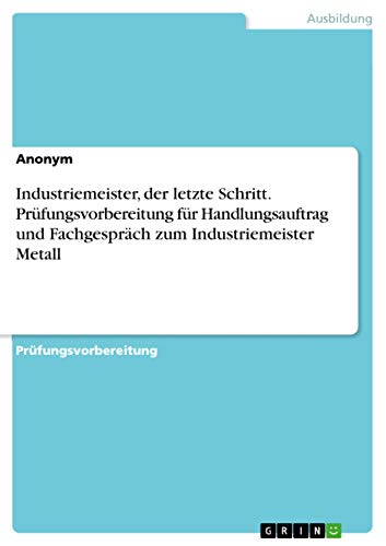 Industriemeister, der letzte Schritt. Prüfungsvorbereitung für Handlungsauftrag und Fachgespräch zum Industriemeister Metall Industriemeister, der letzte Schritt. Prüfungsvorbereitung für Handlungsauftrag und Fachgespräch zum Industriemeister Metall