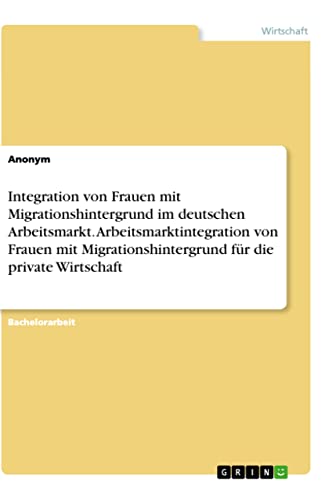 Integration von Frauen mit Migrationshintergrund im deutschen Arbeitsmarkt. Arbeitsmarktintegration von Frauen mit Migrationshintergrund für die private Wirtschaft Integration von Frauen mit Migrationshintergrund im deutschen Arbeitsmarkt. Arbeitsmarktintegration von Frauen mit Migrationshintergrund für die private Wirtschaft