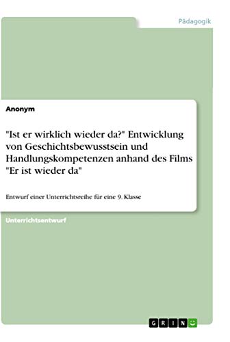 "Ist er wirklich wieder da?" Entwicklung von Geschichtsbewusstsein und Handlungskompetenzen anhand des Films "Er ist wieder da": Entwurf einer Unterrichtsreihe für eine 9. Klasse "Ist er wirklich wieder da?" Entwicklung von Geschichtsbewusstsein und Handlungskompetenzen anhand des Films "Er ist wieder da": Entwurf einer Unterrichtsreihe für eine 9. Klasse von Grin Verlag
