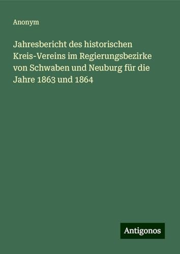 Jahresbericht des historischen Kreis-Vereins im Regierungsbezirke von Schwaben und Neuburg für die Jahre 1863 und 1864 Jahresbericht des historischen Kreis-Vereins im Regierungsbezirke von Schwaben und Neuburg für die Jahre 1863 und 1864 von Antigonos Verlag