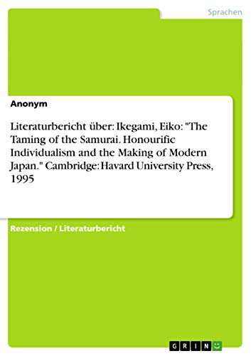 Literaturbericht über: Ikegami, Eiko: "The Taming of the Samurai. Honourific Individualism and the Making of Modern Japan." Cambridge: Havard University Press, 1995 Literaturbericht über: Ikegami, Eiko: "The Taming of the Samurai. Honourific Individualism and the Making of Modern Japan." Cambridge: Havard University Press, 1995 von GRIN Verlag