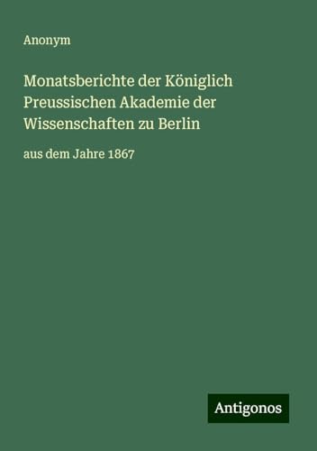 Monatsberichte der Königlich Preussischen Akademie der Wissenschaften zu Berlin: aus dem Jahre 1867 Monatsberichte der Königlich Preussischen Akademie der Wissenschaften zu Berlin: aus dem Jahre 1867 von Antigonos Verlag