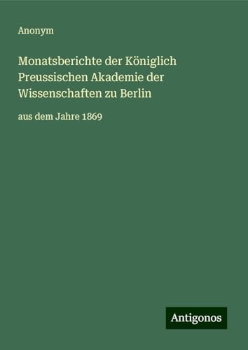 Monatsberichte der Königlich Preussischen Akademie der Wissenschaften zu Berlin: aus dem Jahre 1869 Monatsberichte der Königlich Preussischen Akademie der Wissenschaften zu Berlin: aus dem Jahre 1869 von Antigonos Verlag