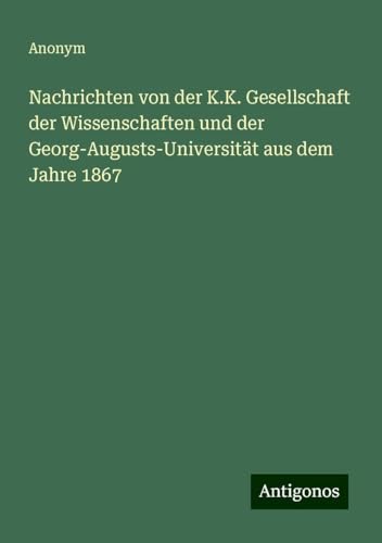 Nachrichten von der K.K. Gesellschaft der Wissenschaften und der Georg-Augusts-Universität aus dem Jahre 1867 Nachrichten von der K.K. Gesellschaft der Wissenschaften und der Georg-Augusts-Universität aus dem Jahre 1867 von Antigonos Verlag